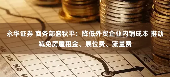 永华证券 商务部盛秋平：降低外贸企业内销成本 推动减免房屋租金、展位费、流量费