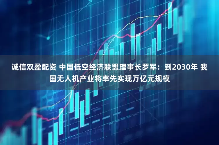 诚信双盈配资 中国低空经济联盟理事长罗军：到2030年 我国无人机产业将率先实现万亿元规模