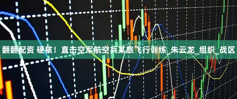 翻翻配资 硬核！直击空军航空兵某旅飞行训练_朱云龙_组织_战区