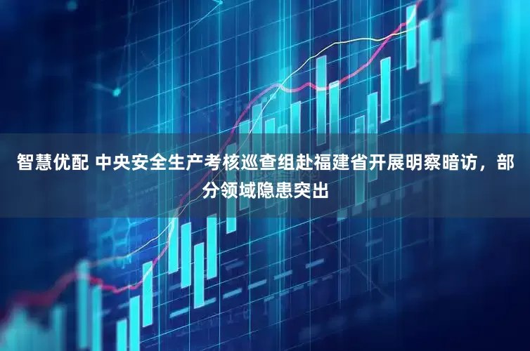 智慧优配 中央安全生产考核巡查组赴福建省开展明察暗访，部分领域隐患突出