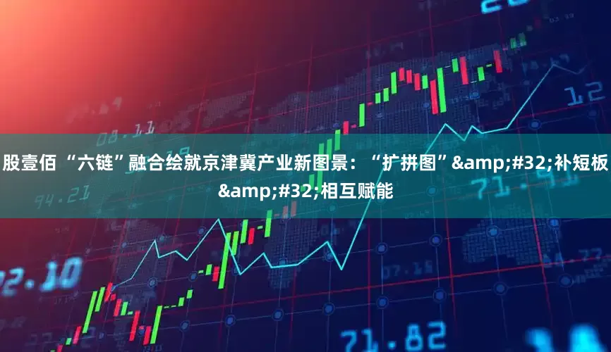 股壹佰 “六链”融合绘就京津冀产业新图景：“扩拼图”&#32;补短板&#32;相互赋能