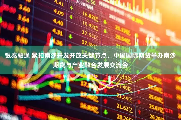 银泰融通 紧扣南沙开发开放关键节点，中国国际期货举办南沙期货与产业融合发展交流会