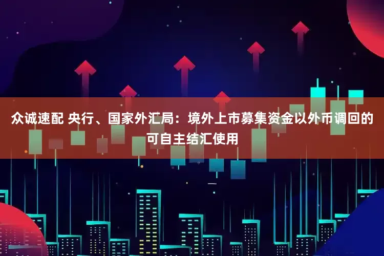众诚速配 央行、国家外汇局：境外上市募集资金以外币调回的可自主结汇使用