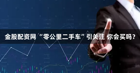 金股配资网 “零公里二手车”引关注 你会买吗？
