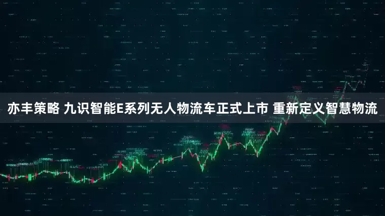 亦丰策略 九识智能E系列无人物流车正式上市 重新定义智慧物流