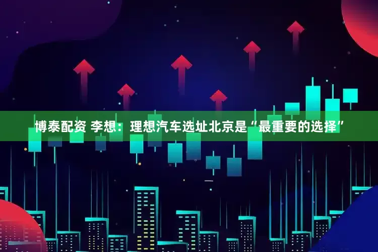 博泰配资 李想：理想汽车选址北京是“最重要的选择”