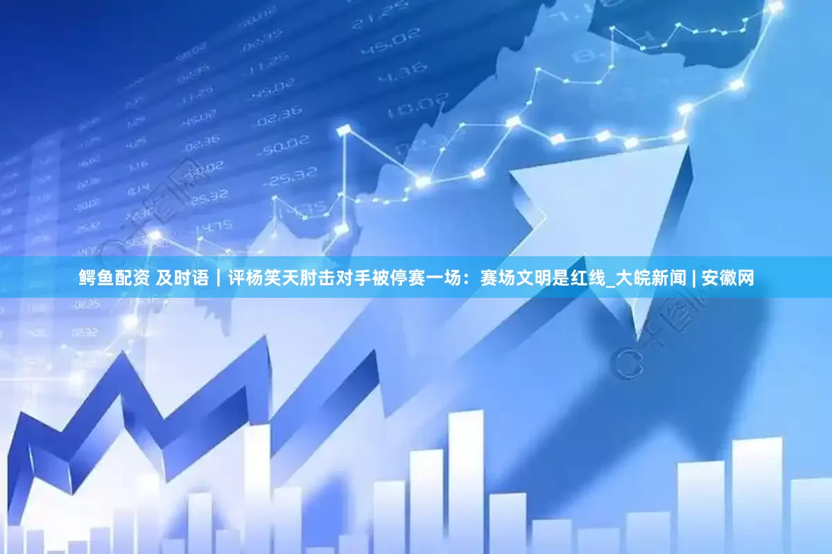 鳄鱼配资 及时语｜评杨笑天肘击对手被停赛一场：赛场文明是红线_大皖新闻 | 安徽网