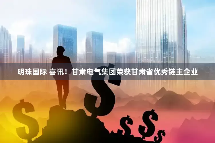 明珠国际 喜讯！甘肃电气集团荣获甘肃省优秀链主企业