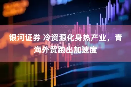 银河证券 冷资源化身热产业，青海外贸跑出加速度