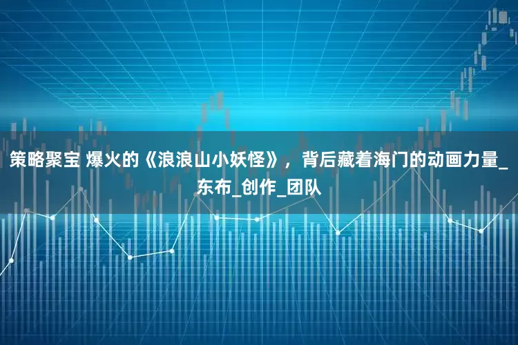 策略聚宝 爆火的《浪浪山小妖怪》，背后藏着海门的动画力量_东布_创作_团队