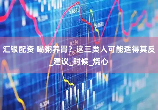 汇银配资 喝粥养胃？这三类人可能适得其反_建议_时候_烧心