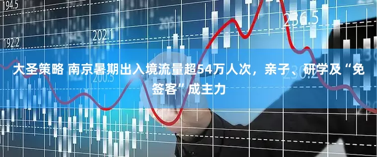 大圣策略 南京暑期出入境流量超54万人次，亲子、研学及“免签客”成主力