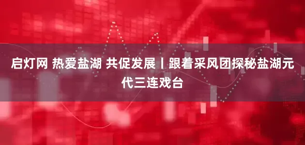 启灯网 热爱盐湖 共促发展丨跟着采风团探秘盐湖元代三连戏台