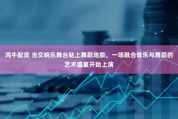 鸿牛配资 当交响乐舞台贴上舞蹈地胶，一场融合音乐与舞蹈的艺术盛宴开始上演
