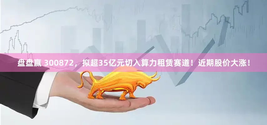 盘盘赢 300872，拟超35亿元切入算力租赁赛道！近期股价大涨！